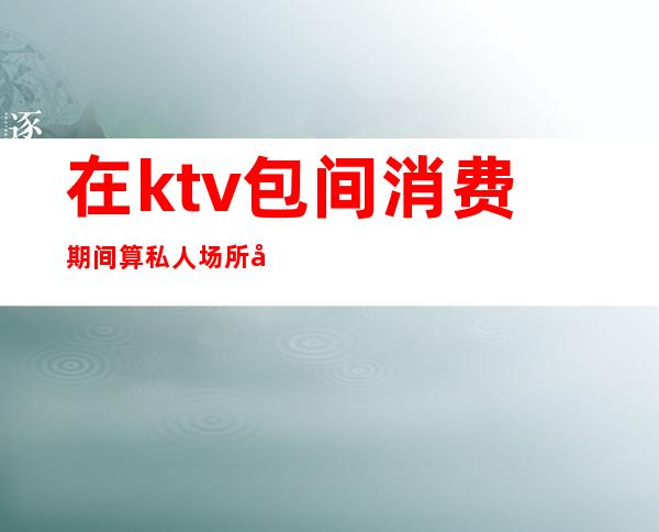 在ktv包间消费期间算私人场所吗（ktv算不算娱乐会所）