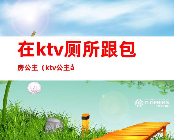 在ktv厕所跟包房公主（ktv公主在房间里）