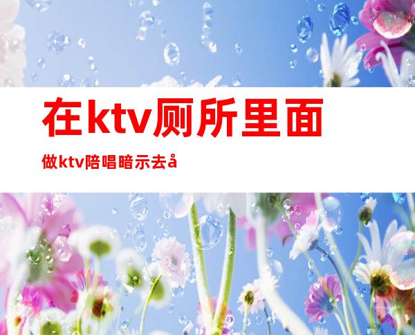 在ktv厕所里面做ktv陪唱暗示去厕所（）