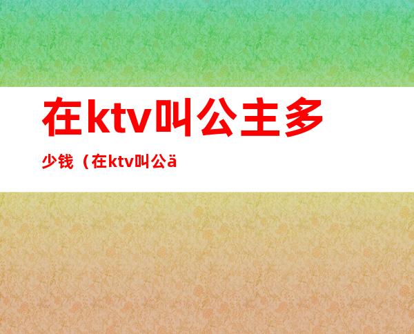 在ktv叫公主多少钱（在ktv叫公主多少钱一晚）