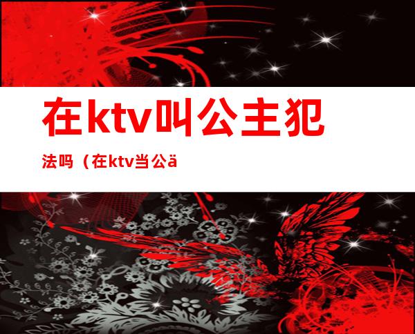 在ktv叫公主犯法吗（在ktv当公主犯法吗）