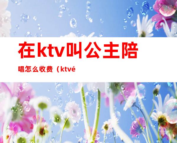 在ktv叫公主陪唱怎么收费（ktv陪唱歌的公主都可以干什么）