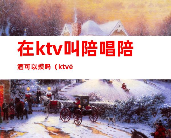 在ktv叫陪唱陪酒可以摸吗（ktv陪唱可以怎么摸）