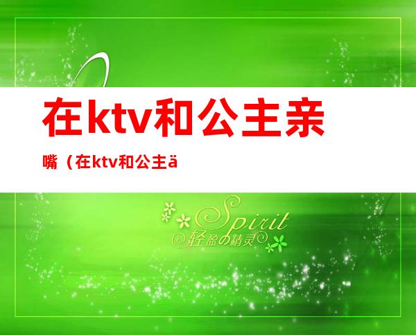 在ktv和公主亲嘴（在ktv和公主亲嘴视频）