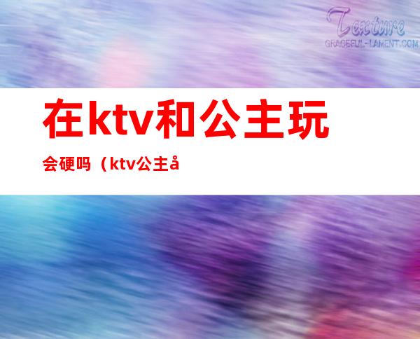 在ktv和公主玩会硬吗（ktv公主安全吗?）