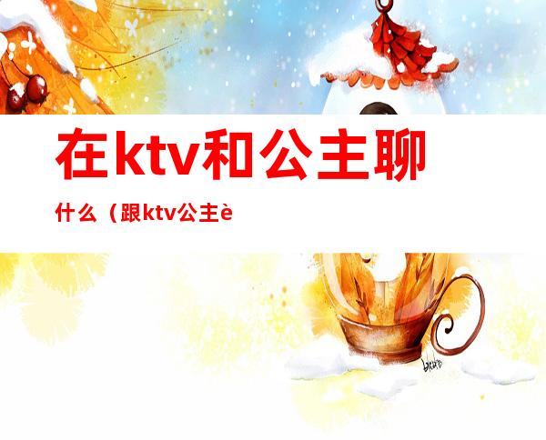 在ktv和公主聊什么（跟ktv公主聊什么）