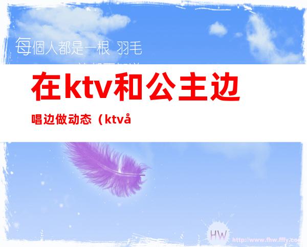 在ktv和公主边唱边做动态（ktv公主会动真感情吗）