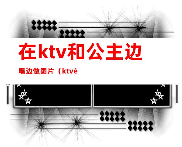 在ktv和公主边唱边做图片（ktv里面的公主跳舞）