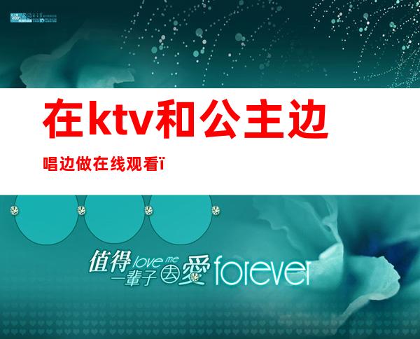 在ktv和公主边唱边做在线观看（各地KTV公主在线边唱边做）