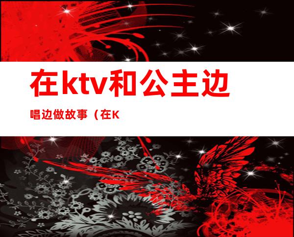 在ktv和公主边唱边做故事（在KTV和公主边唱边做）