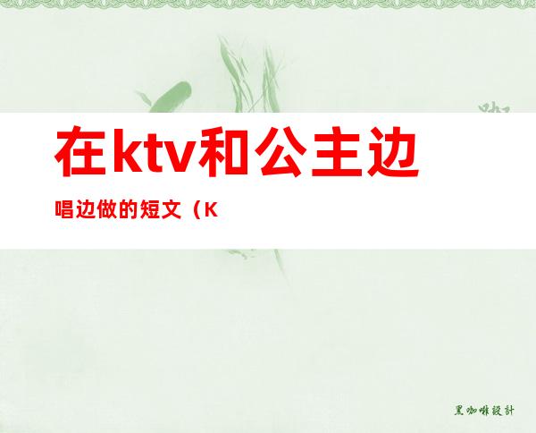 在ktv和公主边唱边做的短文（KTV公主边做边唱）