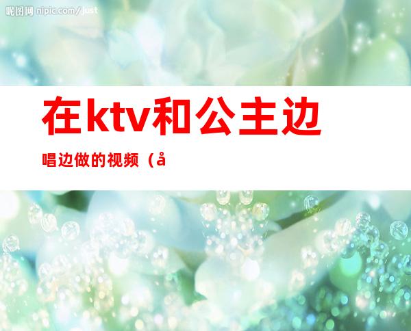 在ktv和公主边唱边做的视频（各地KTV公主在线边唱边做）