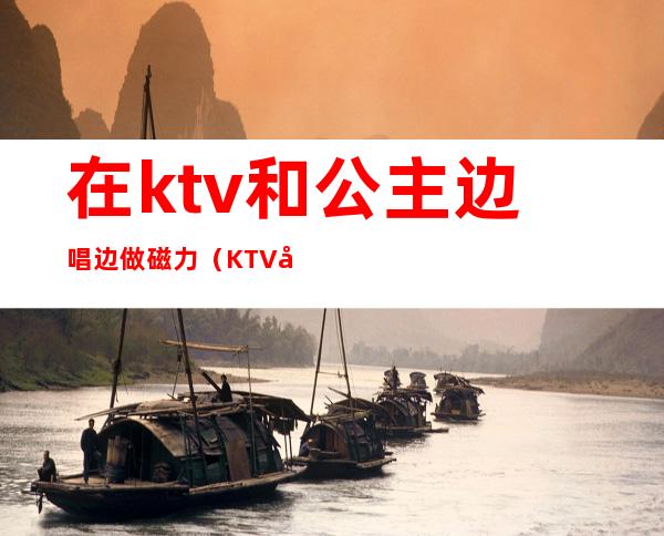 在ktv和公主边唱边做磁力（KTV公主边做边唱）