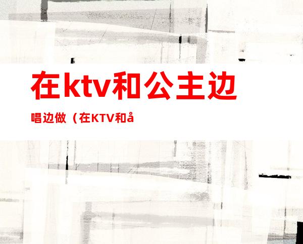 在ktv和公主边唱边做（在KTV和公主）