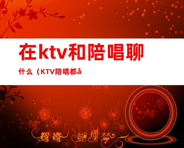 在ktv和陪唱聊什么（KTV陪唱都干嘛）