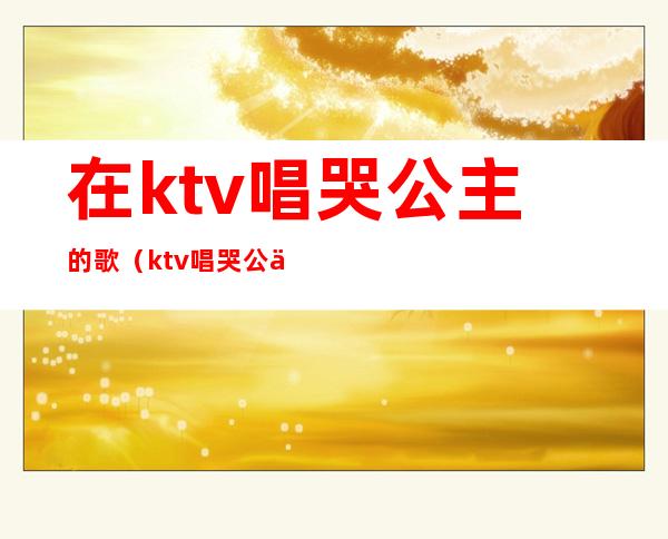 在ktv唱哭公主的歌（ktv唱哭公主的段子）