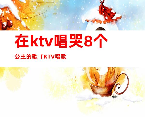 在ktv唱哭8个公主的歌（KTV唱歌公主）