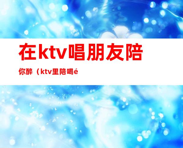 在ktv唱朋友陪你醉（ktv里陪喝酒的叫什么）