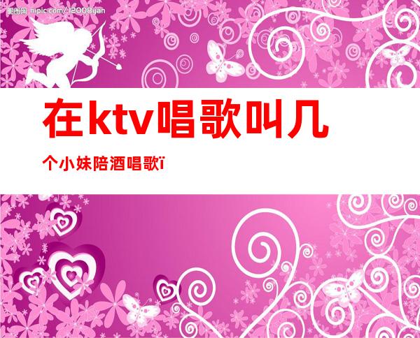 在ktv唱歌叫几个小妹陪酒唱歌（ktv里的女服务员陪唱歌吗）