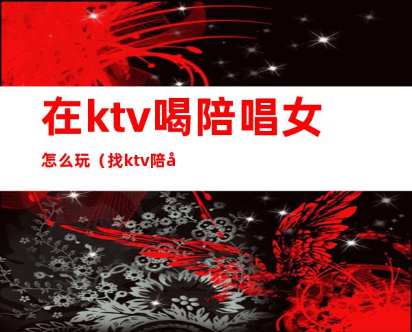 在ktv喝陪唱女怎么玩（找ktv陪唱怎么玩）