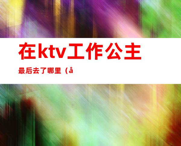 在ktv工作公主最后去了哪里（在KTV当公主）