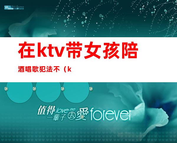 在ktv带女孩陪酒唱歌犯法不（ktv唱歌陪唱女犯法吗）