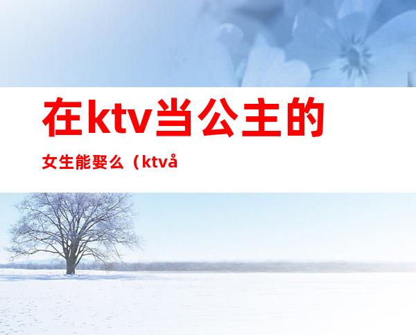 在ktv当公主的女生能娶么（ktv做公主的女孩能谈恋爱吗）