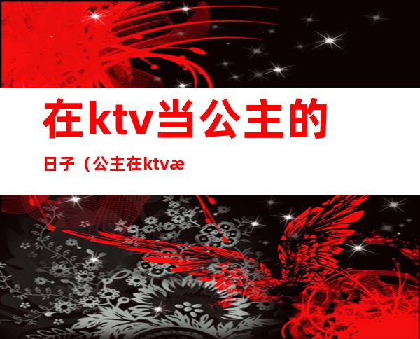 在ktv当公主的日子（公主在ktv是做什么的）