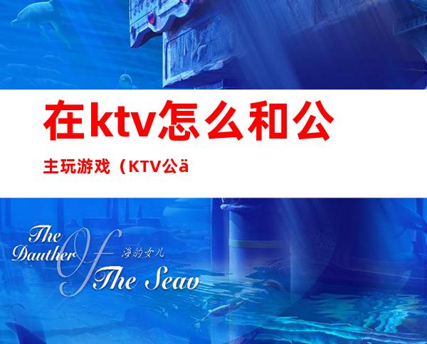 在ktv怎么和公主玩游戏（KTV公主一般玩什么游戏）