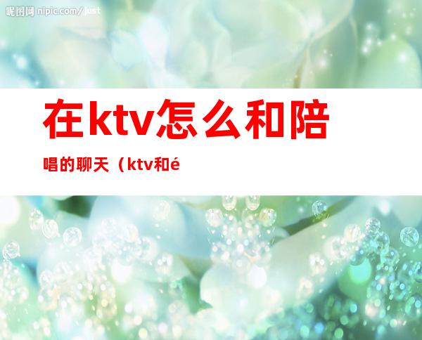 在ktv怎么和陪唱的聊天（ktv和陪唱一般怎么聊天）