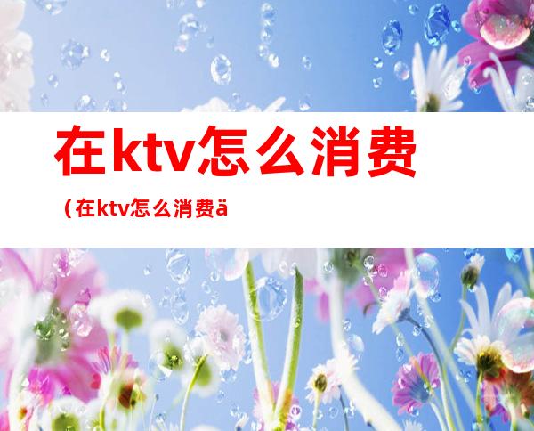 在ktv怎么消费（在ktv怎么消费便宜）