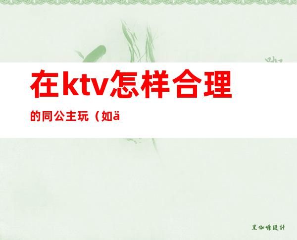 在ktv怎样合理的同公主玩（如何跟ktv公主相处）