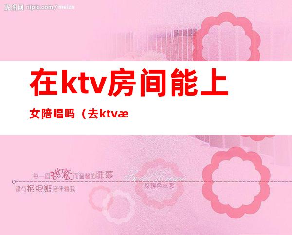 在ktv房间能上女陪唱吗（去ktv怎么叫陪唱女）