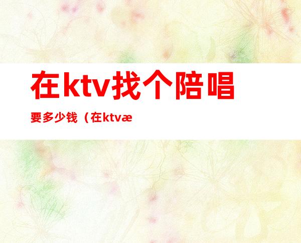 在ktv找个陪唱要多少钱（在ktv找个陪唱要多少钱合适）