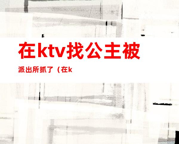 在ktv找公主被派出所抓了（在ktv找公主被派出所抓了怎么办）