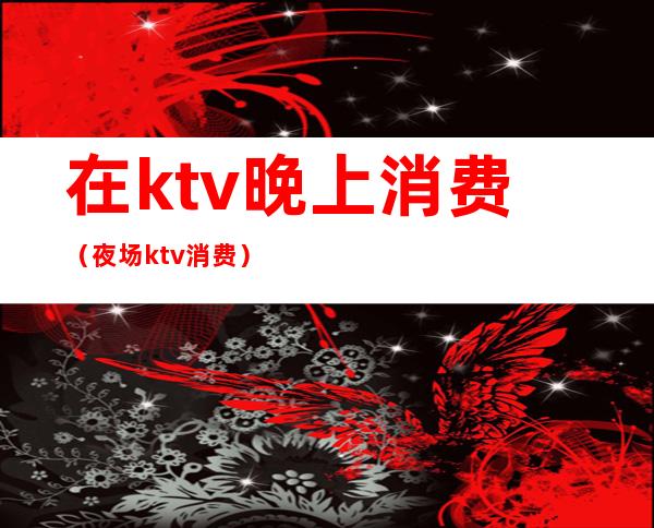 在ktv晚上消费（夜场ktv消费）