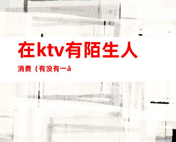 在ktv有陌生人消费（有没有一个人的KTV）