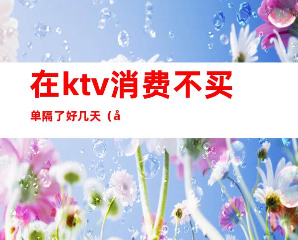 在ktv消费不买单隔了好几天（在ktv消费不买单隔了好几天可以退吗）