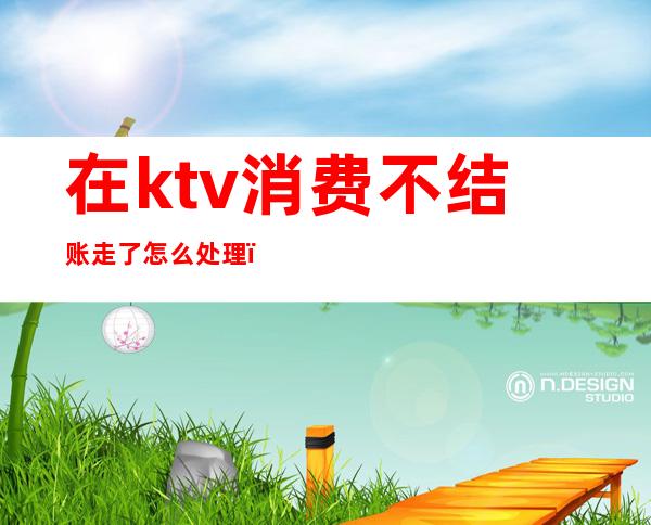 在ktv消费不结账走了怎么处理（ktv消费不结账可以报警吗）