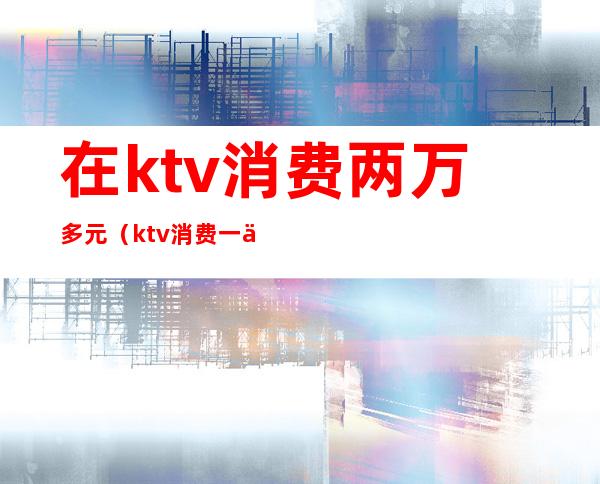 在ktv消费两万多元（ktv消费一万）