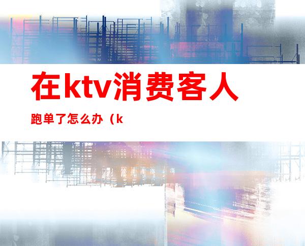 在ktv消费客人跑单了怎么办（ktv服务员如何防止跑单）