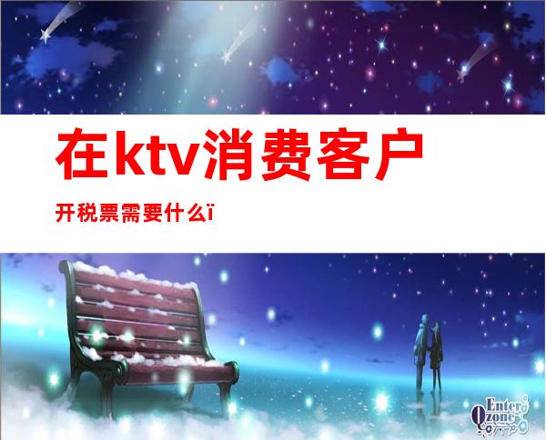 在ktv消费客户开税票需要什么（ktv增值税发票怎么开）