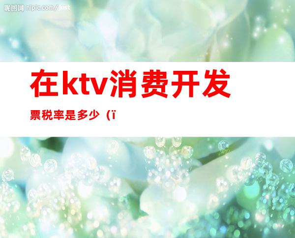 在ktv消费开发票税率是多少（）