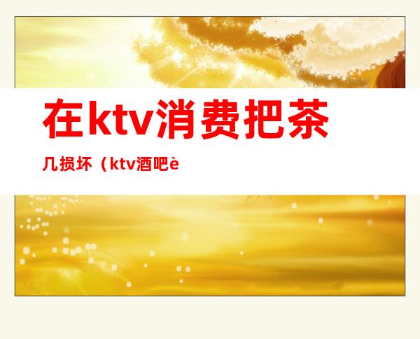 在ktv消费把茶几损坏（ktv酒吧茶几）