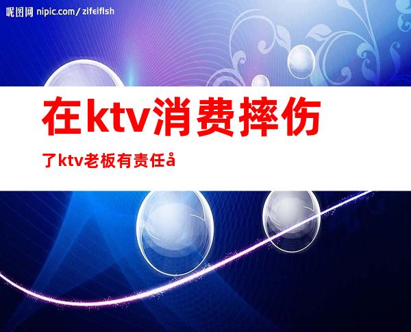 在ktv消费摔伤了ktv老板有责任吗（ktv摔伤承担多少责任）