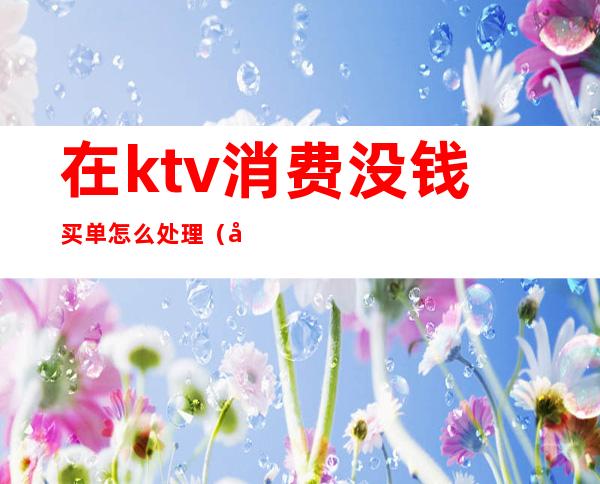 在ktv消费没钱买单怎么处理（客人在ktv消费后不买单怎么处理）