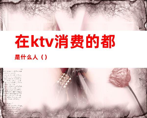 在ktv消费的都是什么人（）