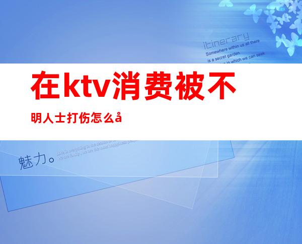 在ktv消费被不明人士打伤怎么处理（在ktv消费被工作人员殴打）