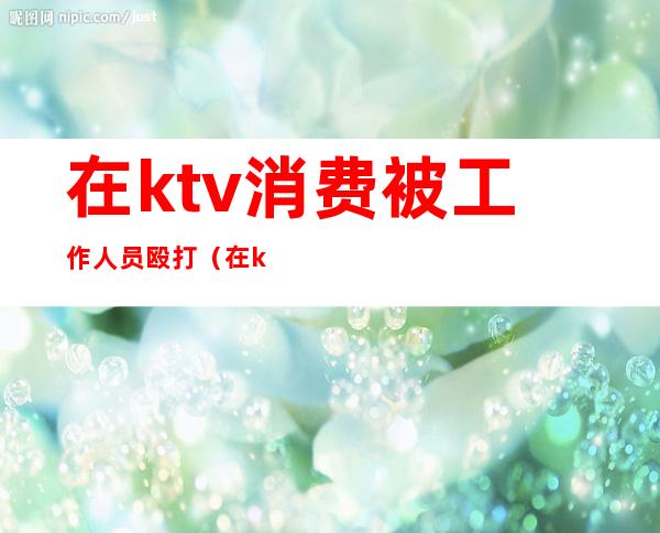 在ktv消费被工作人员殴打（在ktv消费被工作人员殴打怎么处理）