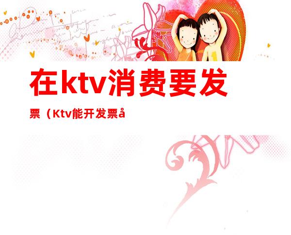 在ktv消费要发票（Ktv能开发票吗）